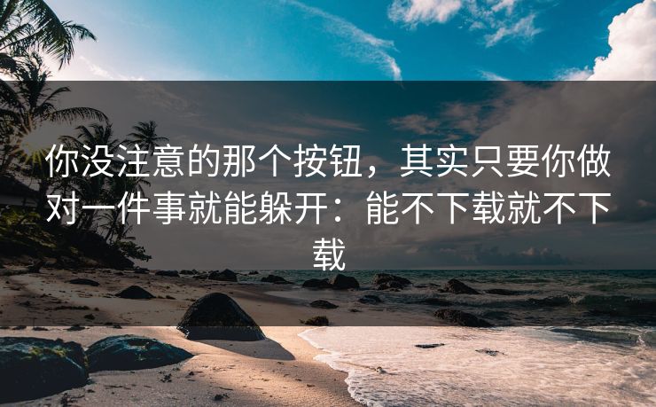 你没注意的那个按钮，其实只要你做对一件事就能躲开：能不下载就不下载