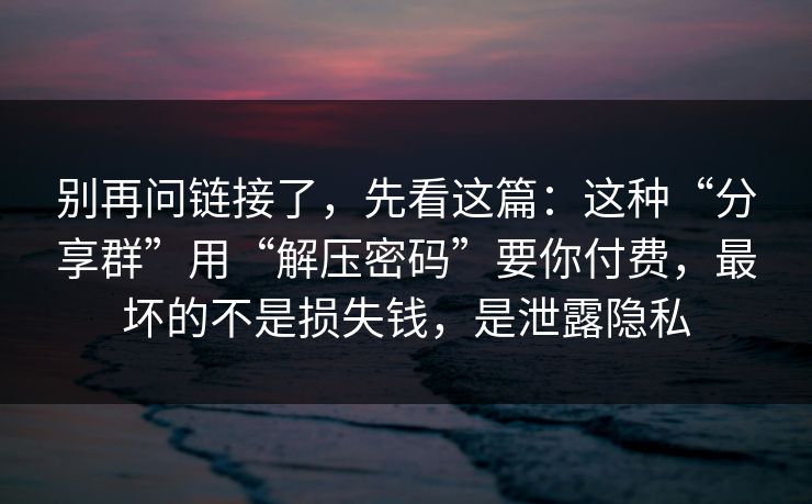 别再问链接了，先看这篇：这种“分享群”用“解压密码”要你付费，最坏的不是损失钱，是泄露隐私