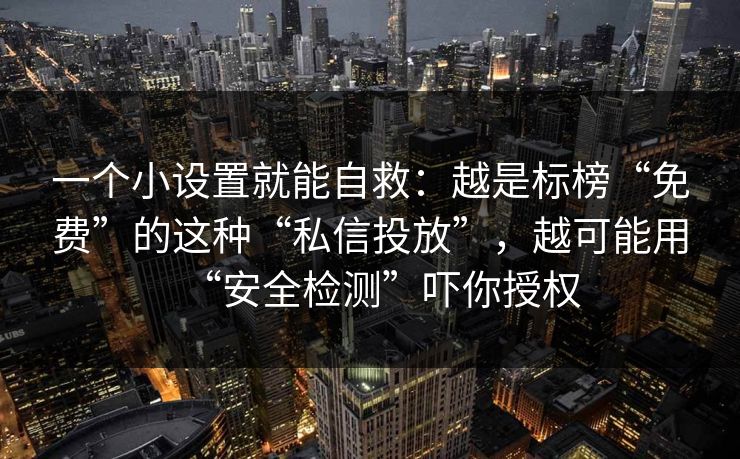 一个小设置就能自救：越是标榜“免费”的这种“私信投放”，越可能用“安全检测”吓你授权