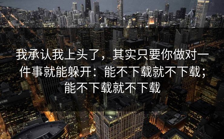 我承认我上头了，其实只要你做对一件事就能躲开：能不下载就不下载；能不下载就不下载