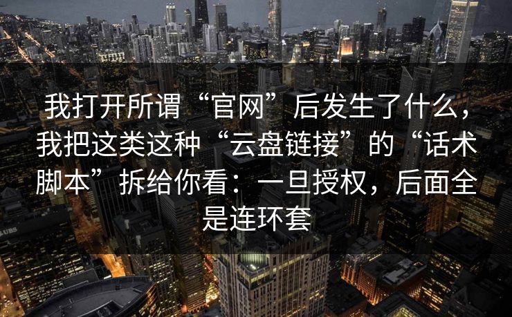 我打开所谓“官网”后发生了什么，我把这类这种“云盘链接”的“话术脚本”拆给你看：一旦授权，后面全是连环套